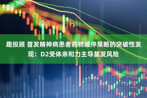 趣投顾 首发精神病患者药物减停策略的突破性发现：D2受体亲和力主导复发风险