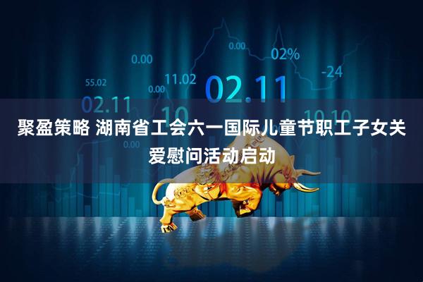 聚盈策略 湖南省工会六一国际儿童节职工子女关爱慰问活动启动