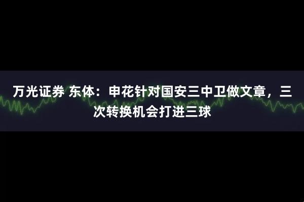 万光证券 东体：申花针对国安三中卫做文章，三次转换机会打进三球