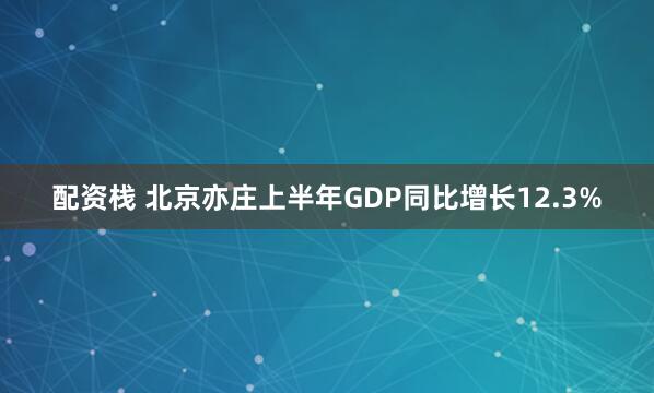 配资栈 北京亦庄上半年GDP同比增长12.3%