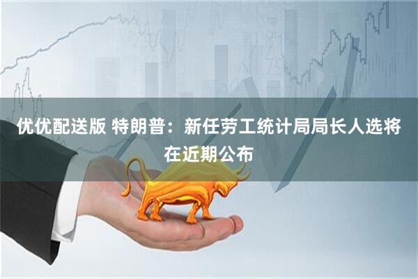 优优配送版 特朗普：新任劳工统计局局长人选将在近期公布