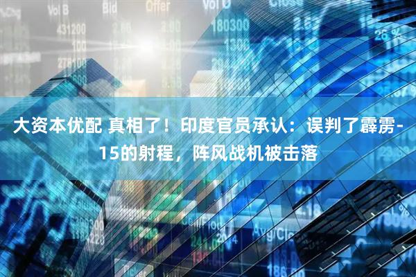 大资本优配 真相了！印度官员承认：误判了霹雳-15的射程，阵风战机被击落