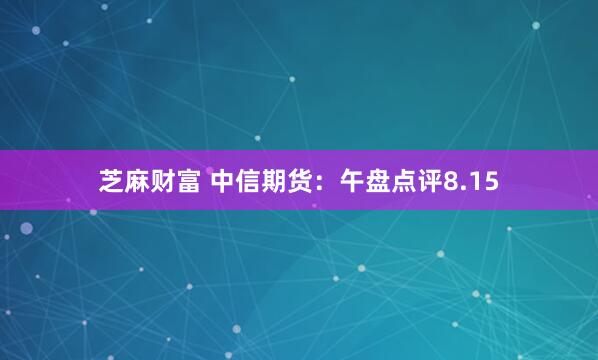 芝麻财富 中信期货：午盘点评8.15