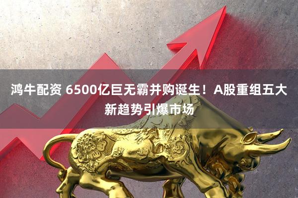 鸿牛配资 6500亿巨无霸并购诞生！A股重组五大新趋势引爆市场