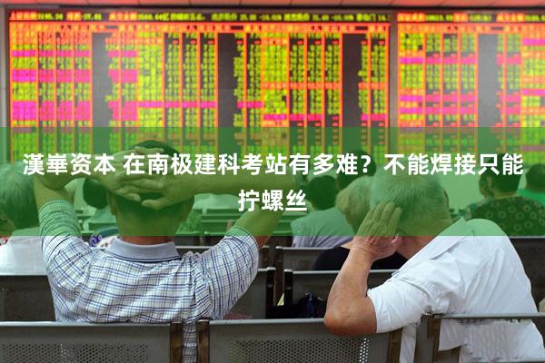 漢崋资本 在南极建科考站有多难？不能焊接只能拧螺丝