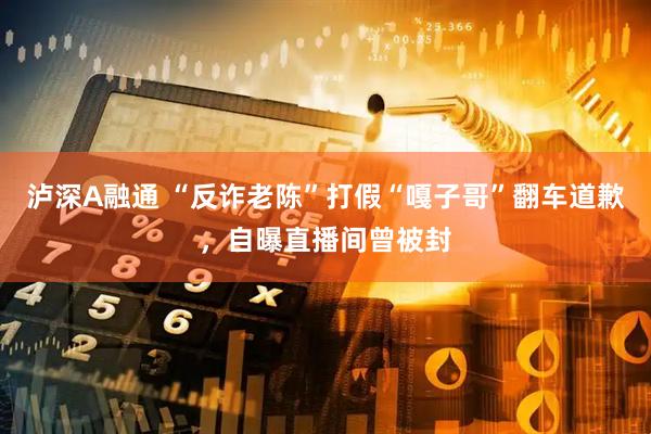泸深A融通 “反诈老陈”打假“嘎子哥”翻车道歉，自曝直播间曾被封
