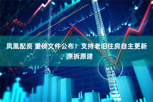 凤凰配资 重磅文件公布！支持老旧住房自主更新、原拆原建