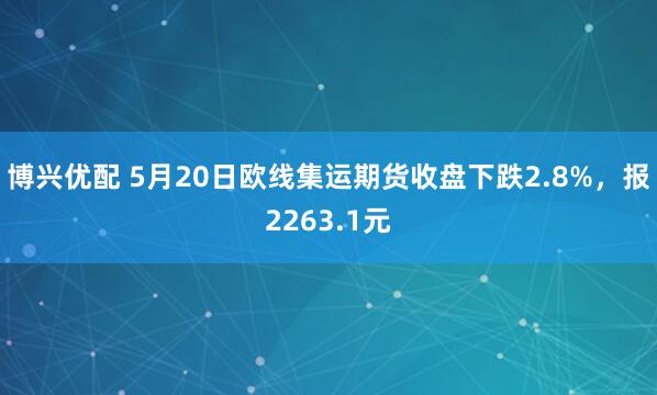 博兴优配 5月20日欧线集运期货收盘下跌2.8%，报2263.1元