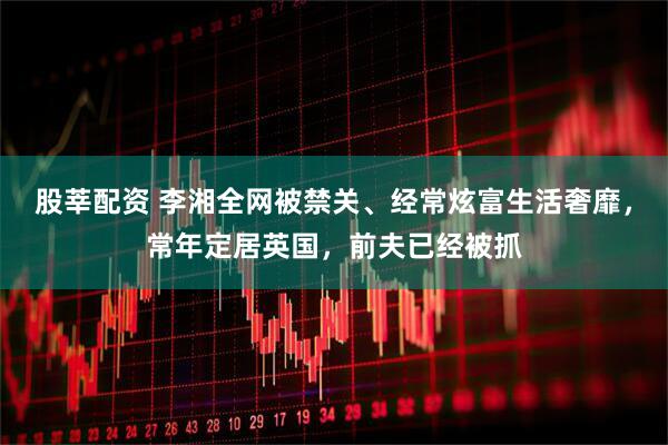 股莘配资 李湘全网被禁关、经常炫富生活奢靡，常年定居英国，前夫已经被抓