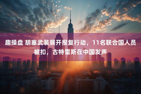 趣操盘 胡塞武装展开报复行动，11名联合国人员被扣，古特雷斯在中国发声
