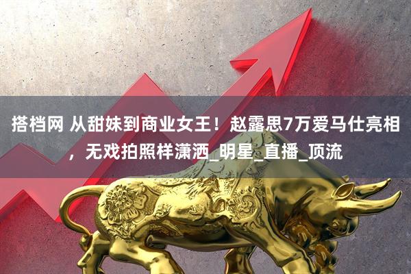 搭档网 从甜妹到商业女王！赵露思7万爱马仕亮相，无戏拍照样潇洒_明星_直播_顶流