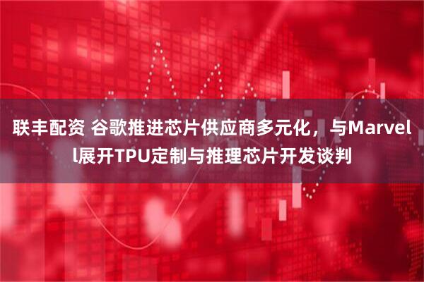 联丰配资 谷歌推进芯片供应商多元化，与Marvell展开TPU定制与推理芯片开发谈判